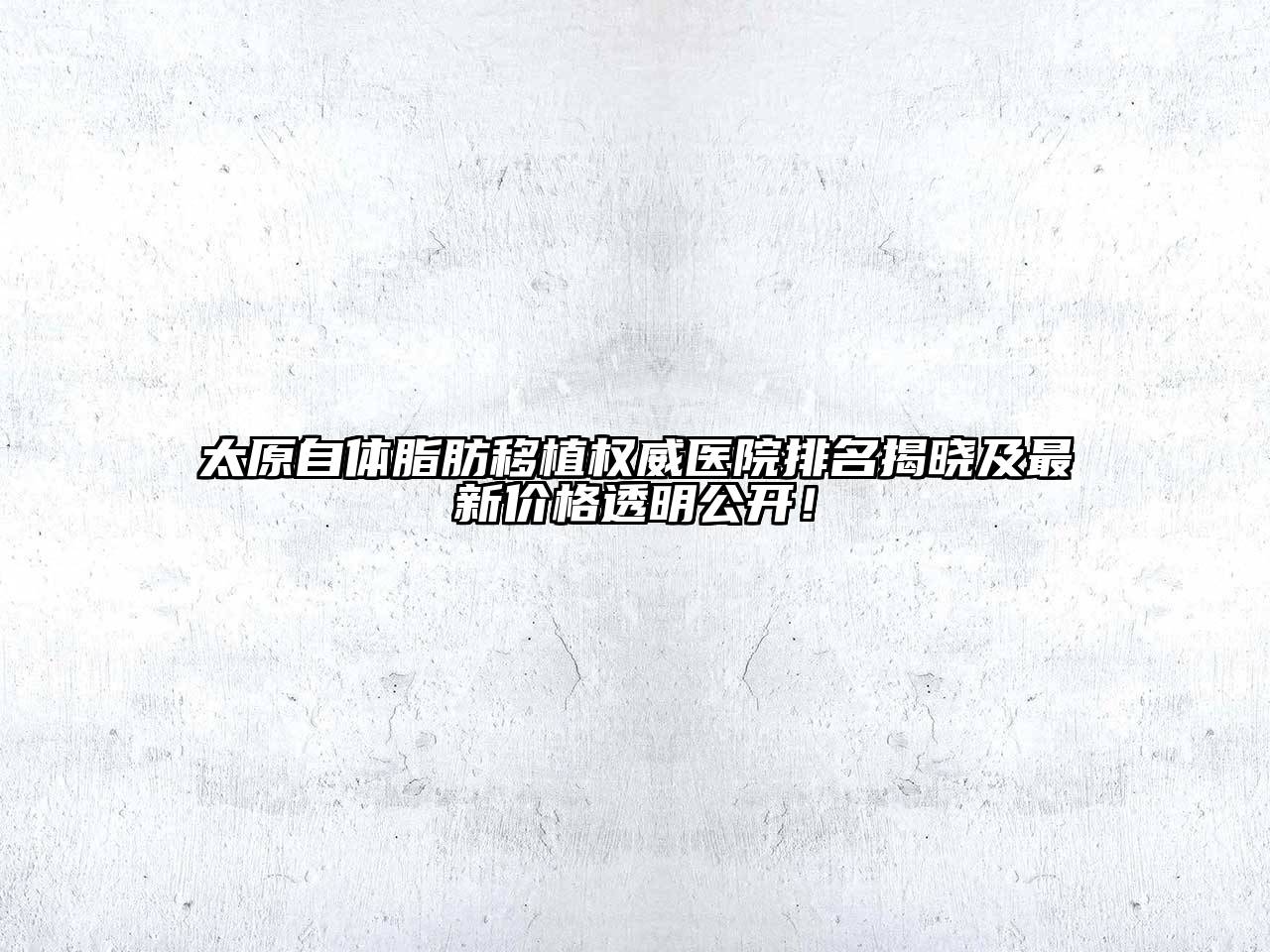 太原自体脂肪移植权威医院排名揭晓及最新价格透明公开！