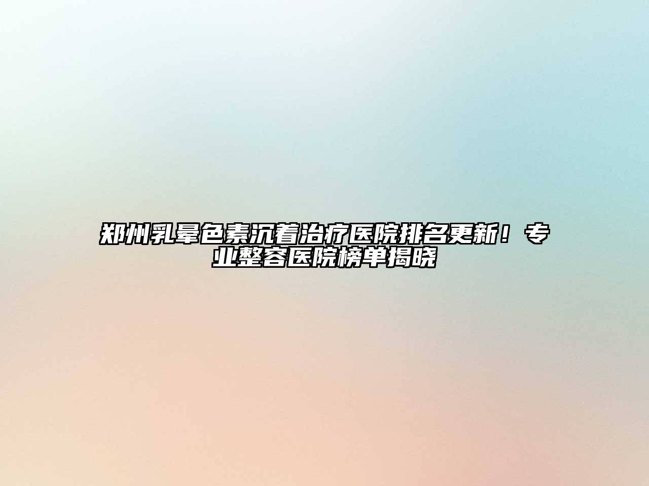 郑州乳晕色素沉着治疗医院排名更新！专业整容医院榜单揭晓
