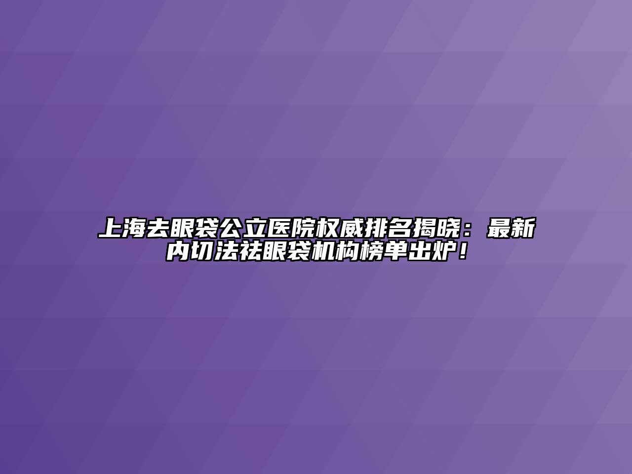 上海去眼袋公立医院权威排名揭晓：最新内切法祛眼袋机构榜单出炉！