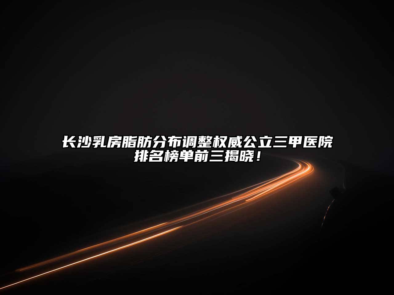 长沙乳房脂肪分布调整权威公立三甲医院排名榜单前三揭晓！