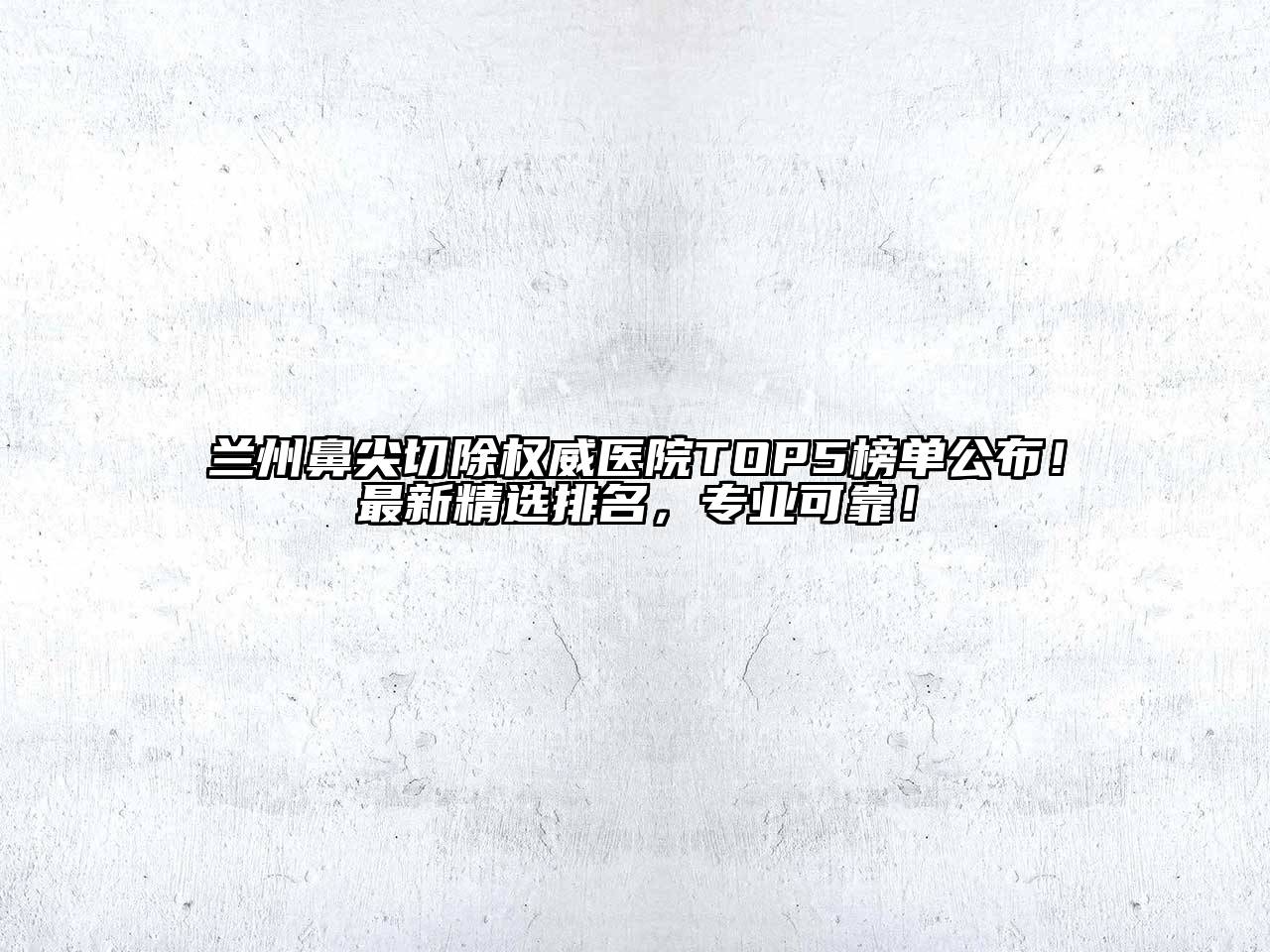 兰州鼻尖切除权威医院TOP5榜单公布！最新精选排名，专业可靠！
