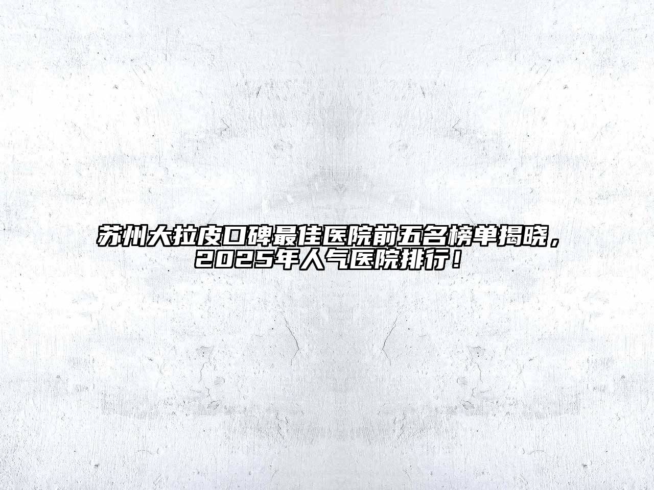 苏州大拉皮口碑最佳医院前五名榜单揭晓，2025年人气医院排行！