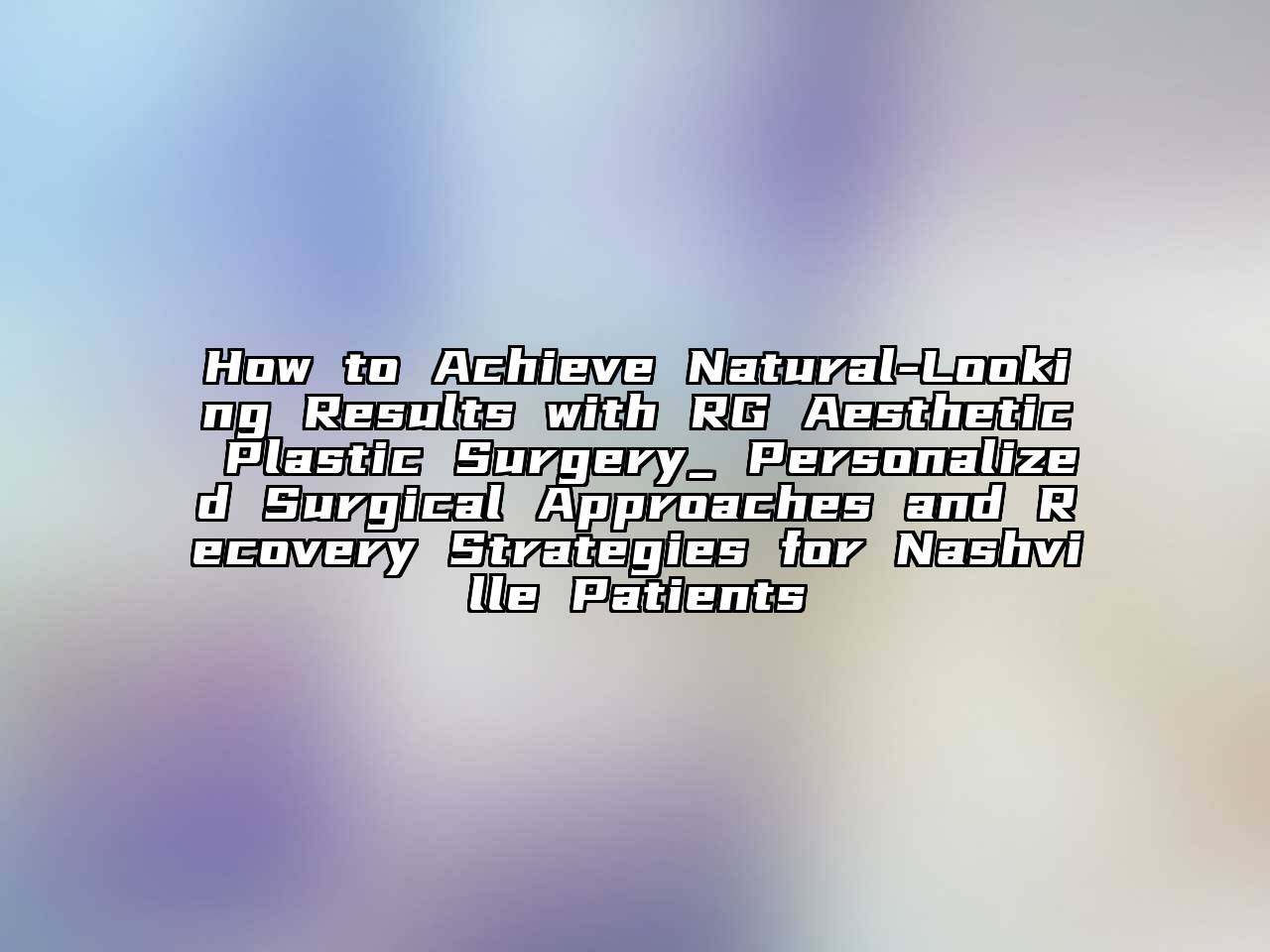 How to Achieve Natural-Looking Results with RG Aesthetic Plastic Surgery_ Personalized Surgical Approaches and Recovery Strategies for Nashville Patients
