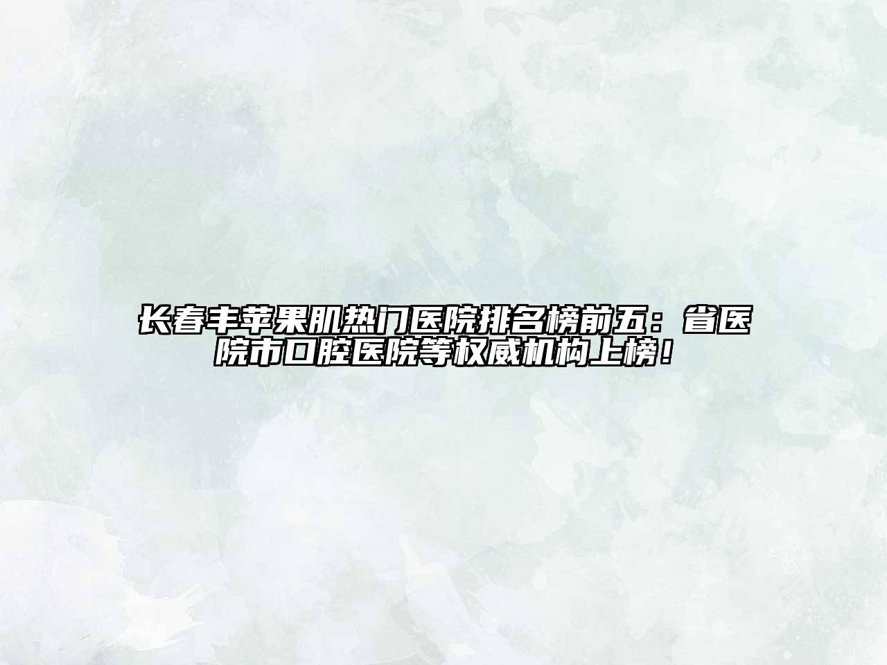 长春丰苹果肌热门医院排名榜前五：省医院市口腔医院等权威机构上榜！