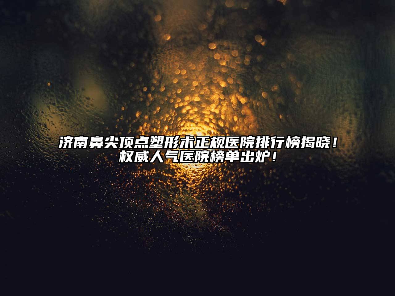 济南鼻尖顶点塑形术正规医院排行榜揭晓！权威人气医院榜单出炉！