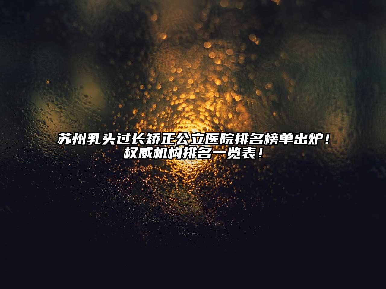 苏州乳头过长矫正公立医院排名榜单出炉！权威机构排名一览表！
