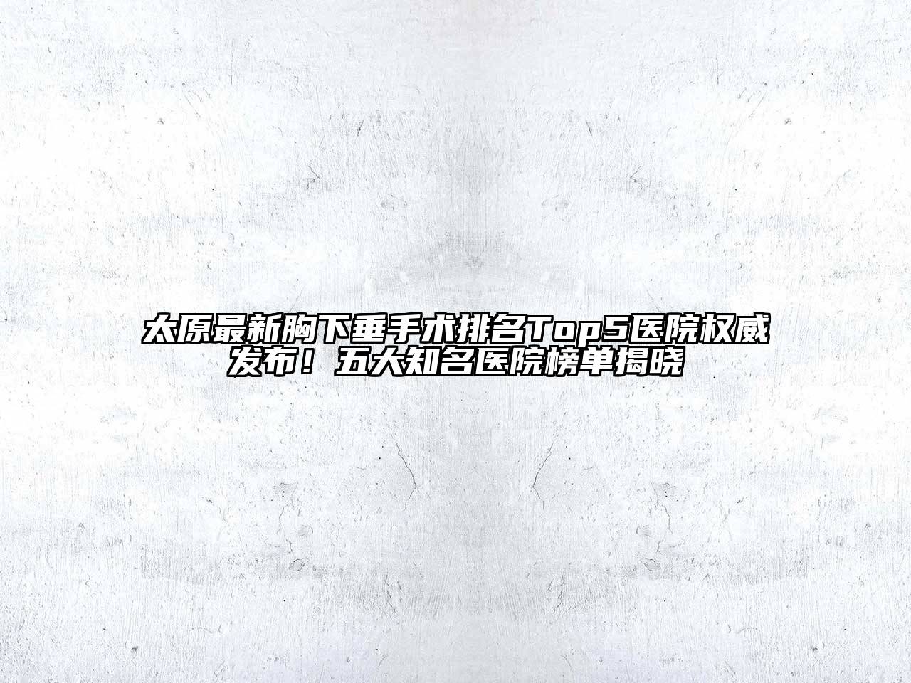 太原最新胸下垂手术排名Top5医院权威发布！五大知名医院榜单揭晓