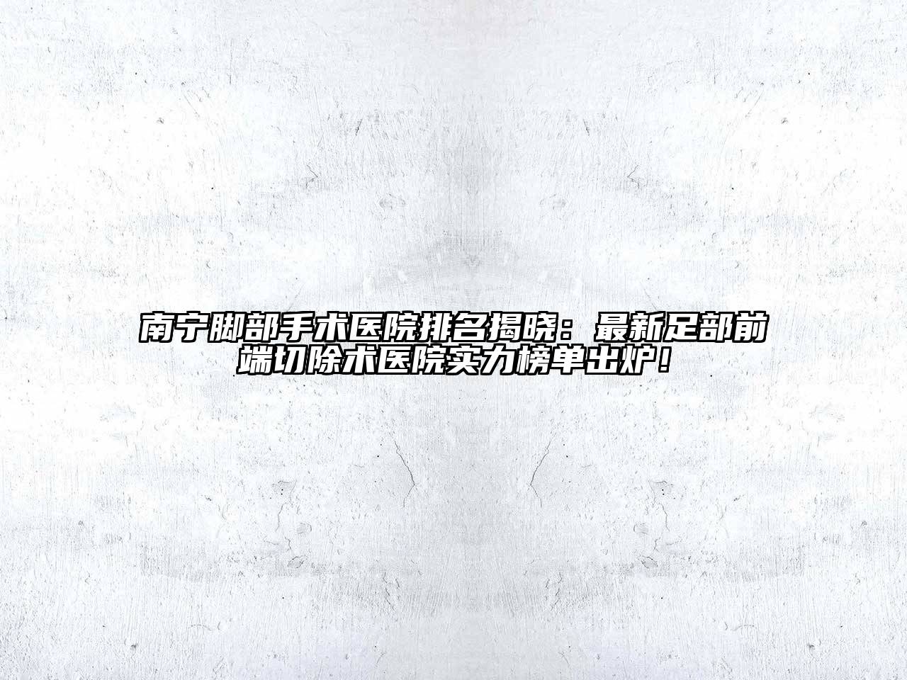 南宁脚部手术医院排名揭晓：最新足部前端切除术医院实力榜单出炉！