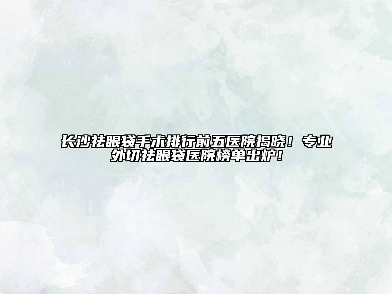 长沙祛眼袋手术排行前五医院揭晓！专业外切祛眼袋医院榜单出炉！