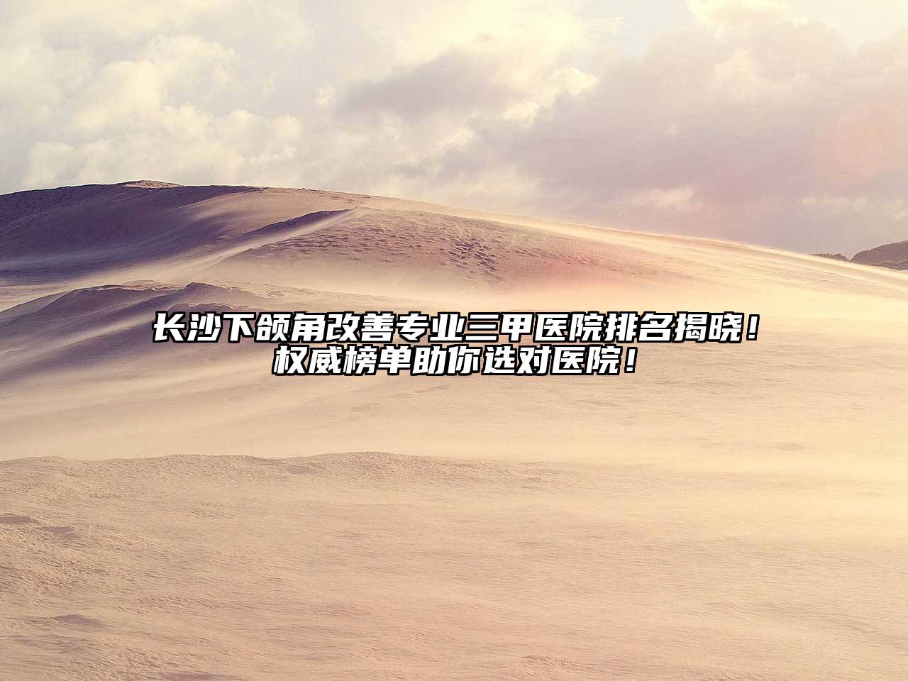 长沙下颌角改善专业三甲医院排名揭晓！权威榜单助你选对医院！