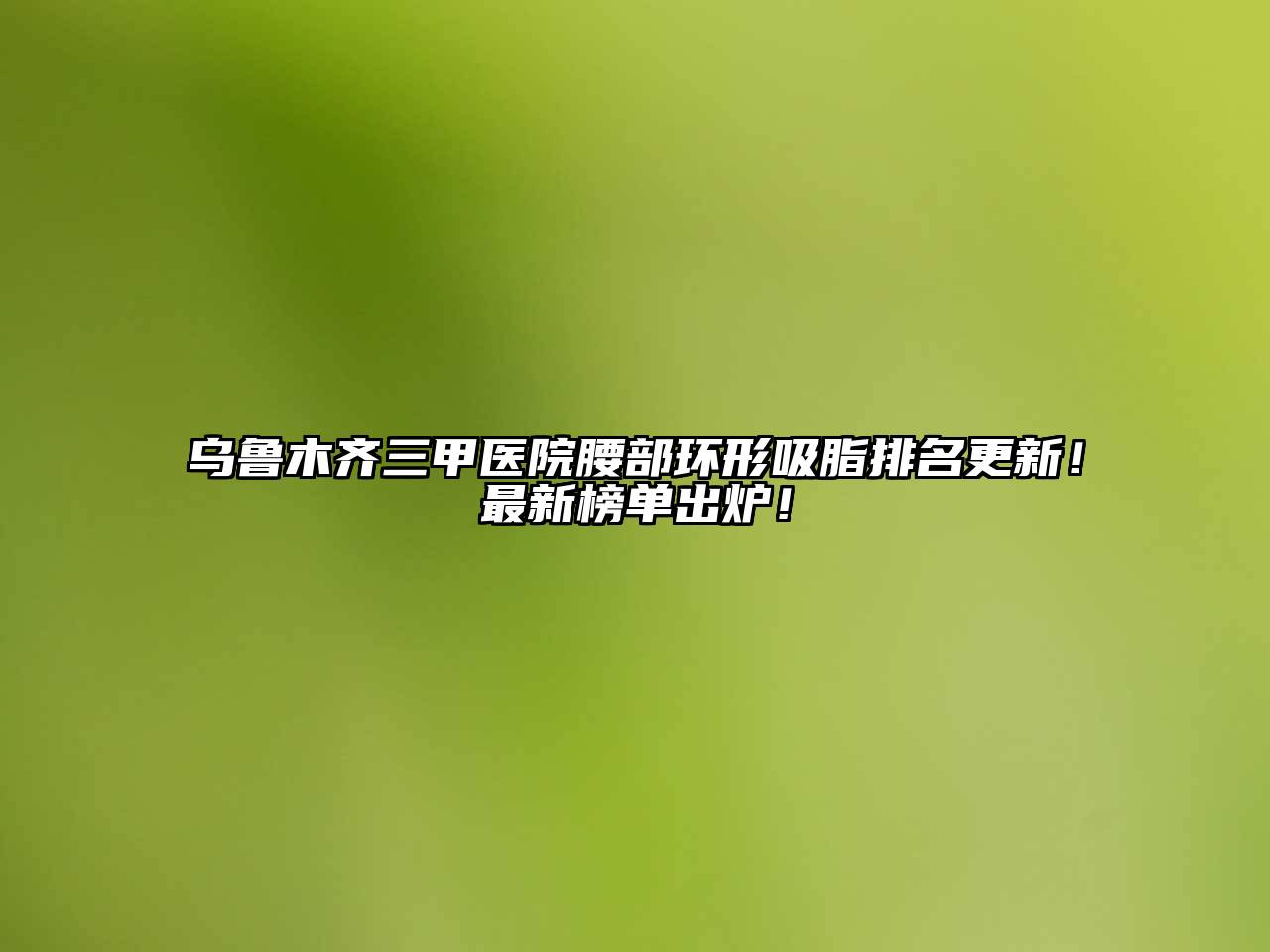 乌鲁木齐三甲医院腰部环形吸脂排名更新！最新榜单出炉！